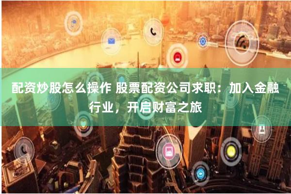 配资炒股怎么操作 股票配资公司求职：加入金融行业，开启财富之旅