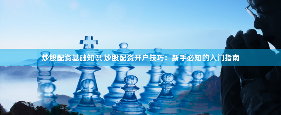 炒股配资基础知识 炒股配资开户技巧：新手必知的入门指南