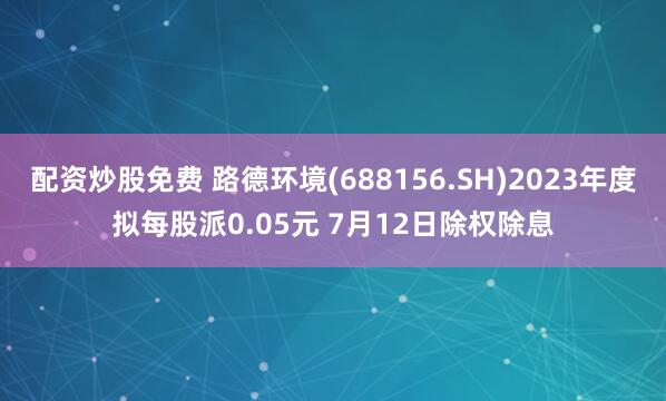 配资炒股免费 路德环境(688156.SH)2023年度拟每股派0.05元 7月12日除权除息