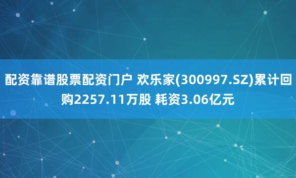 配资靠谱股票配资门户 欢乐家(300997.SZ)累计回购2257.11万股 耗资3.06亿元