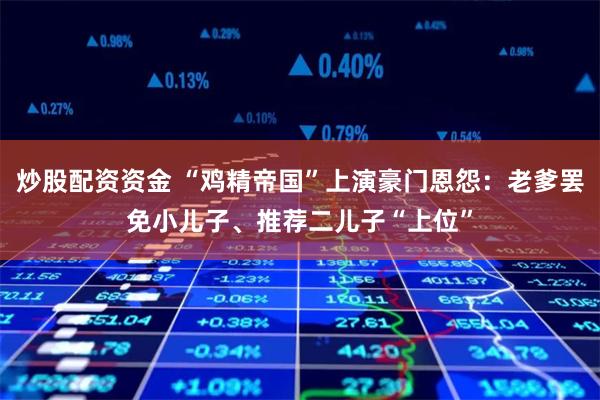 炒股配资资金 “鸡精帝国”上演豪门恩怨：老爹罢免小儿子、推荐二儿子“上位”