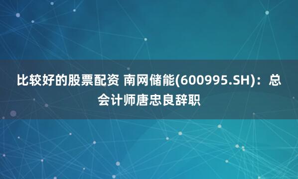 比较好的股票配资 南网储能(600995.SH)：总会计师唐忠良辞职
