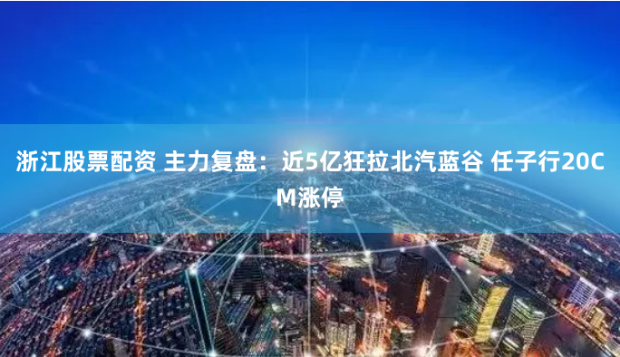 浙江股票配资 主力复盘：近5亿狂拉北汽蓝谷 任子行20CM涨停