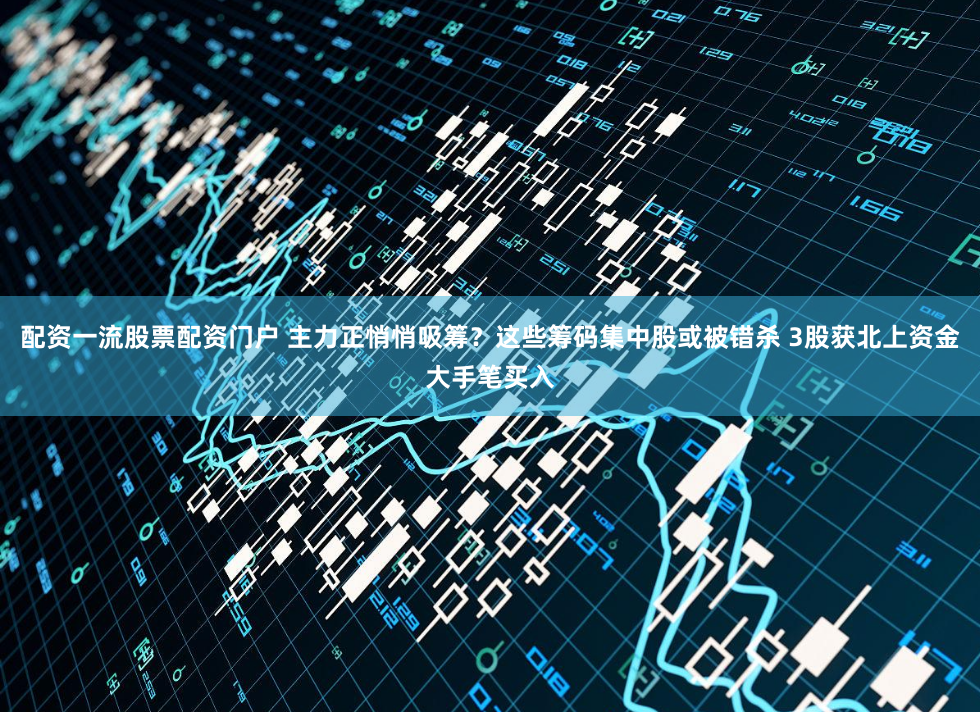 配资一流股票配资门户 主力正悄悄吸筹？这些筹码集中股或被错杀 3股获北上资金大手笔买入