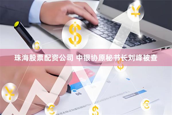 珠海股票配资公司 中银协原秘书长刘峰被查