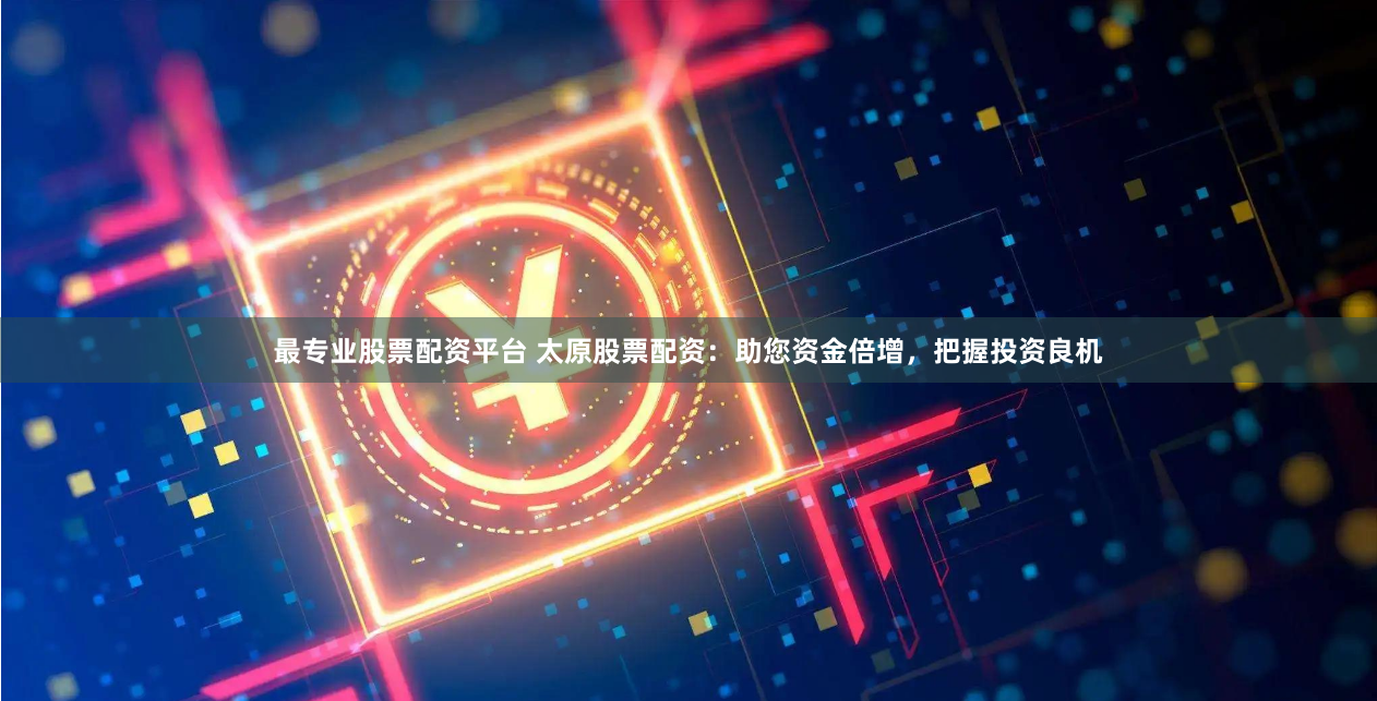最专业股票配资平台 太原股票配资：助您资金倍增，把握投资良机