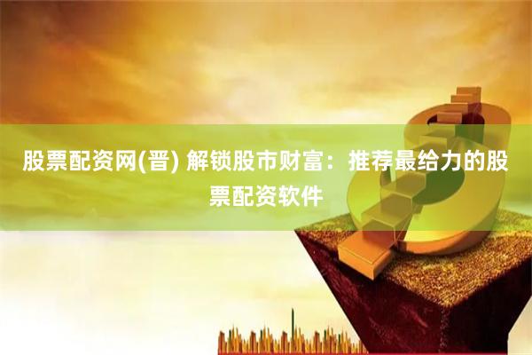 股票配资网(晋) 解锁股市财富：推荐最给力的股票配资软件