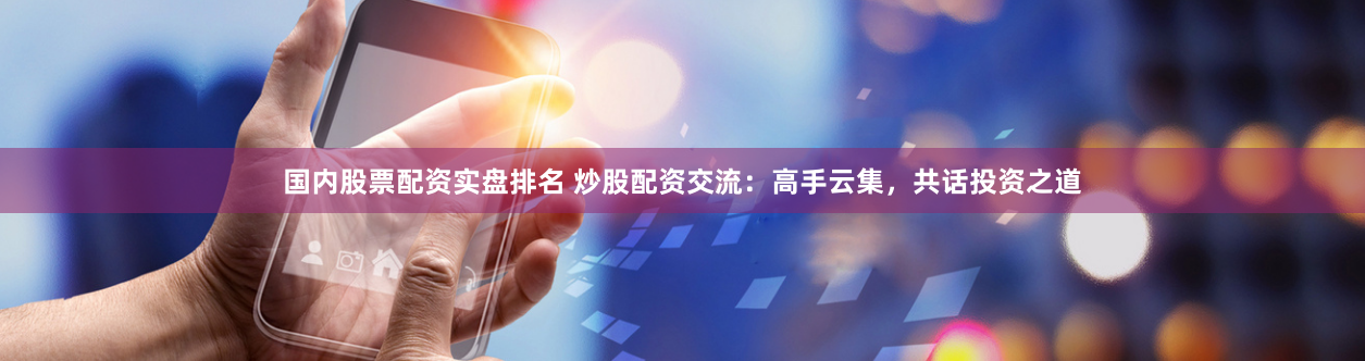 国内股票配资实盘排名 炒股配资交流：高手云集，共话投资之道