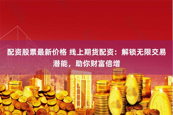 配资股票最新价格 线上期货配资：解锁无限交易潜能，助你财富倍增