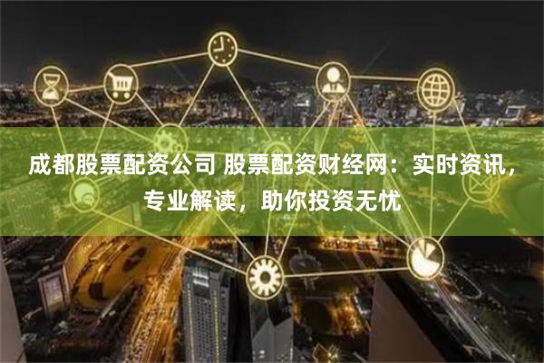 成都股票配资公司 股票配资财经网：实时资讯，专业解读，助你投资无忧