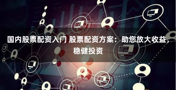 国内股票配资入门 股票配资方案：助您放大收益，稳健投资