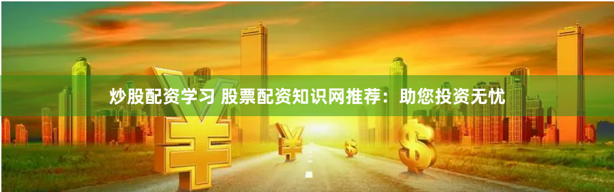炒股配资学习 股票配资知识网推荐：助您投资无忧