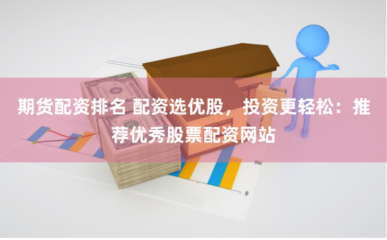 期货配资排名 配资选优股，投资更轻松：推荐优秀股票配资网站