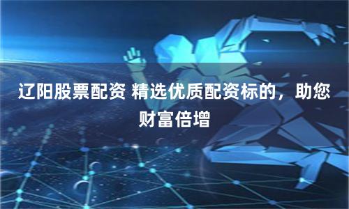 辽阳股票配资 精选优质配资标的，助您财富倍增