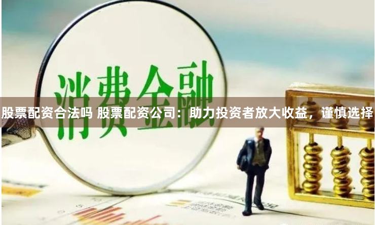 股票配资合法吗 股票配资公司：助力投资者放大收益，谨慎选择