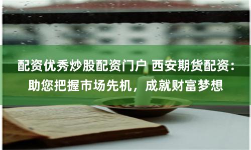 配资优秀炒股配资门户 西安期货配资：助您把握市场先机，成就财富梦想