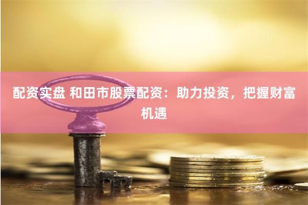 配资实盘 和田市股票配资：助力投资，把握财富机遇