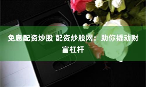 免息配资炒股 配资炒股网：助你撬动财富杠杆