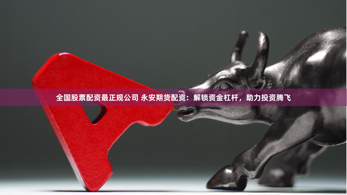 全国股票配资最正规公司 永安期货配资：解锁资金杠杆，助力投资腾飞