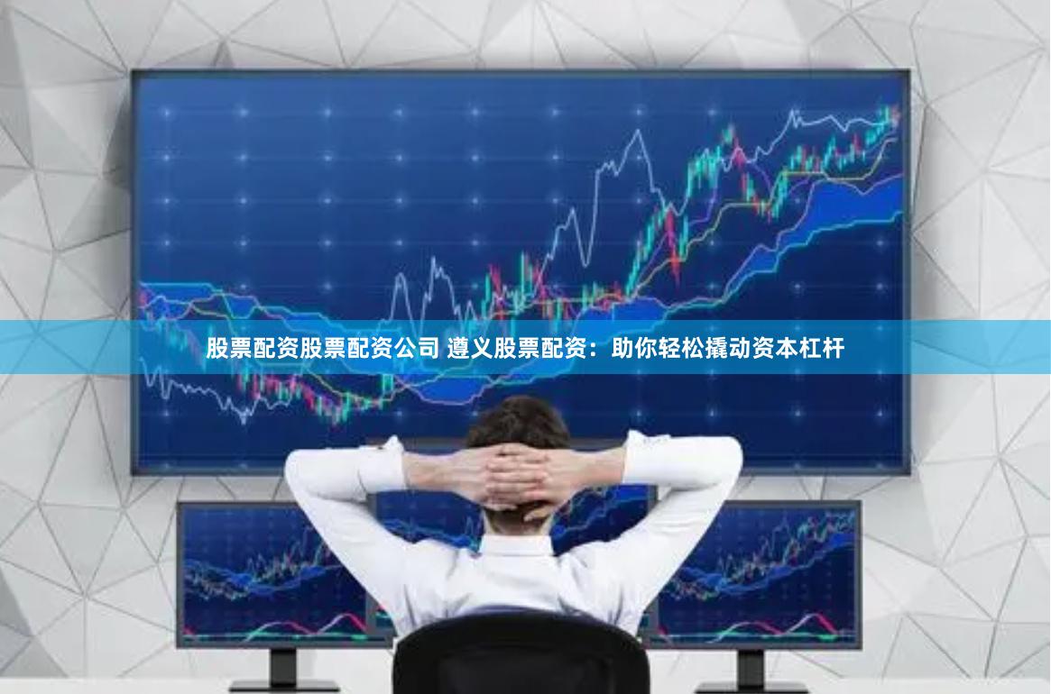 股票配资股票配资公司 遵义股票配资：助你轻松撬动资本杠杆