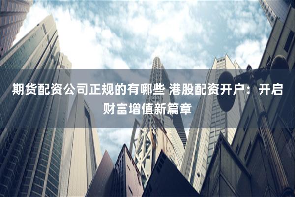 期货配资公司正规的有哪些 港股配资开户：开启财富增值新篇章