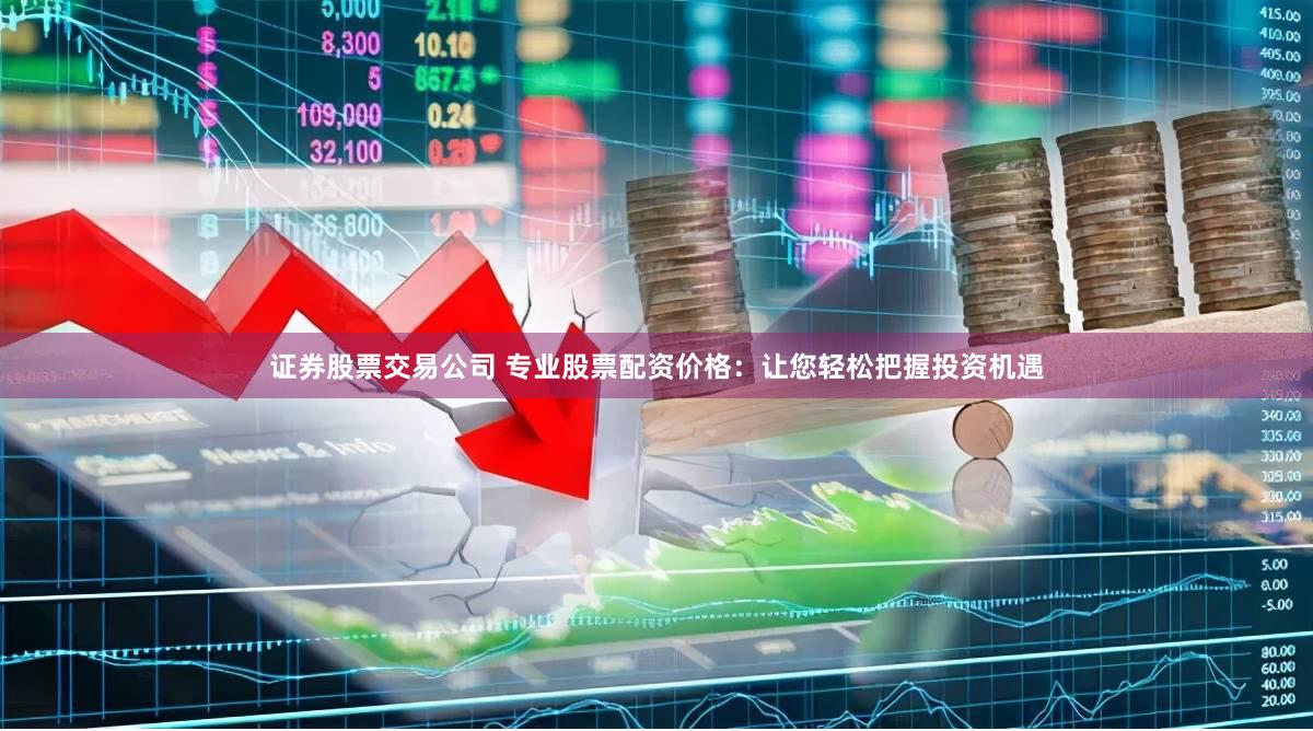 证券股票交易公司 专业股票配资价格：让您轻松把握投资机遇