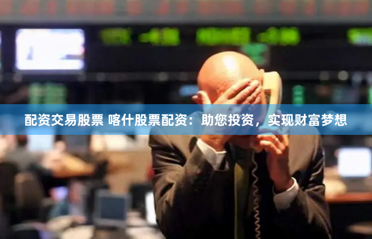 配资交易股票 喀什股票配资：助您投资，实现财富梦想