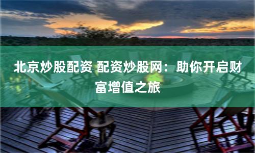 北京炒股配资 配资炒股网：助你开启财富增值之旅