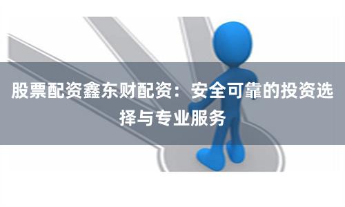 股票配资鑫东财配资：安全可靠的投资选择与专业服务